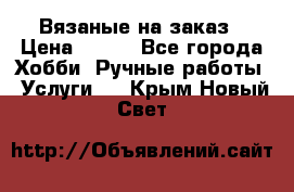 Вязаные на заказ › Цена ­ 800 - Все города Хобби. Ручные работы » Услуги   . Крым,Новый Свет